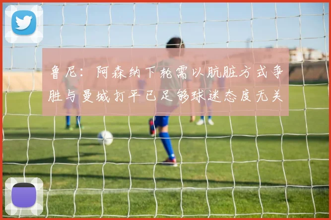 鲁尼：阿森纳下轮需以肮脏方式争胜与曼城打平已足够球迷态度无关