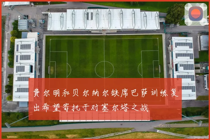 费尔明和贝尔纳尔缺席巴萨训练复出希望寄托于对塞尔塔之战