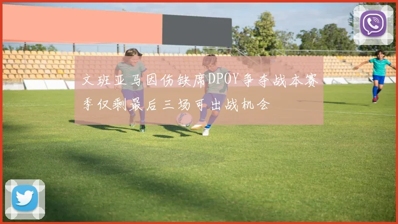 文班亚马因伤缺席DPOY争夺战本赛季仅剩最后三场可出战机会
