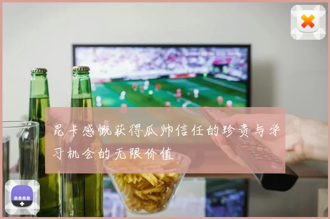 昆卡感慨获得瓜帅信任的珍贵与学习机会的无限价值