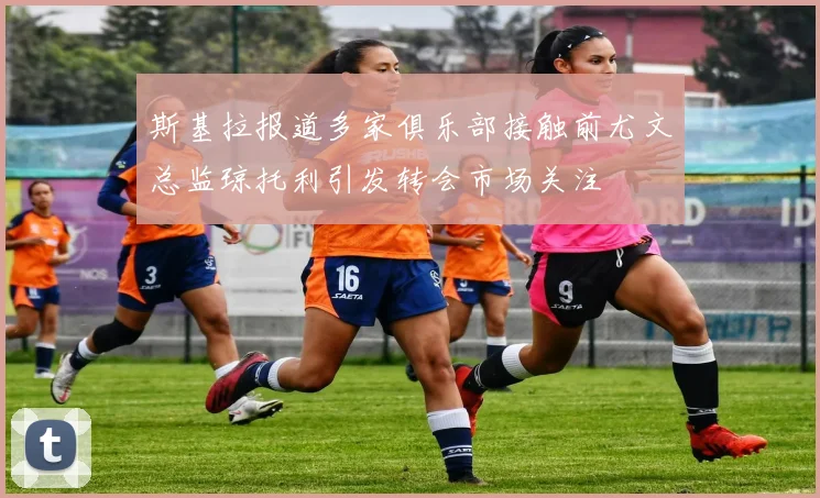 斯基拉报道多家俱乐部接触前尤文总监琼托利引发转会市场关注