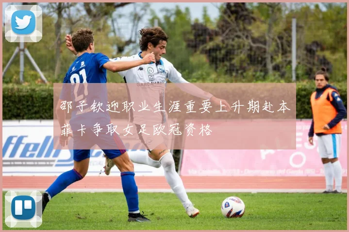 邵子钦迎职业生涯重要上升期赴本菲卡争取女足欧冠资格