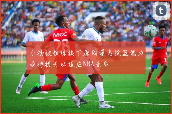 小杨被教练换下原因曝光投篮能力亟待提升以适应NBA竞争