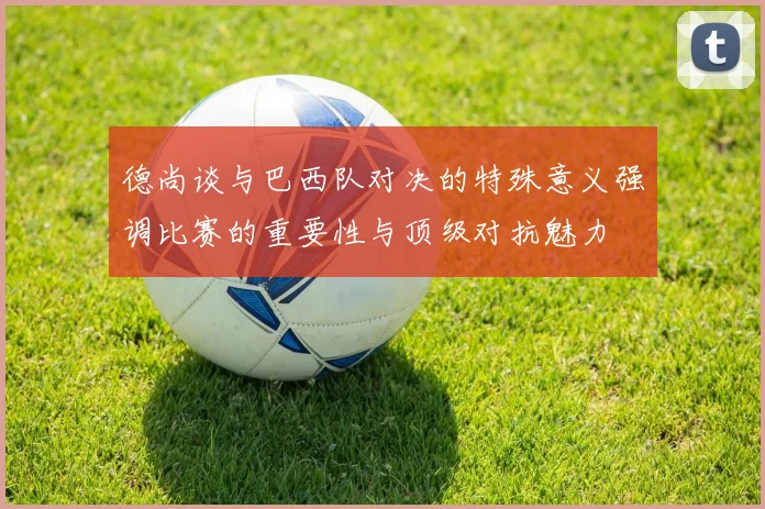 德尚谈与巴西队对决的特殊意义强调比赛的重要性与顶级对抗魅力