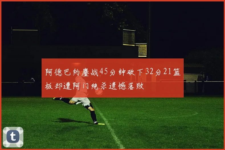 阿德巴约鏖战45分钟砍下32分21篮板却遭阿门绝杀遗憾落败