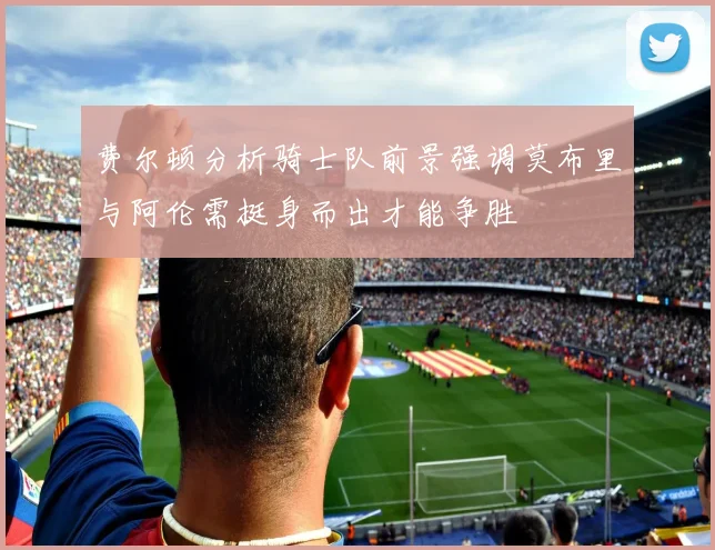 费尔顿分析骑士队前景强调莫布里与阿伦需挺身而出才能争胜