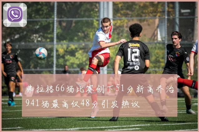 弗拉格66场比赛创下51分新高乔治941场最高仅48分引发热议