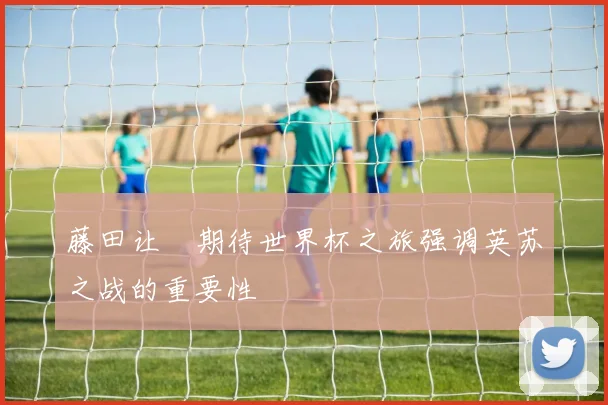 藤田让瑠期待世界杯之旅强调英苏之战的重要性