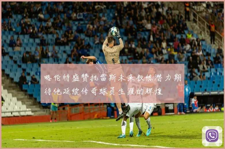 略伦特盛赞托雷斯未来教练潜力期待他延续传奇球员生涯的辉煌