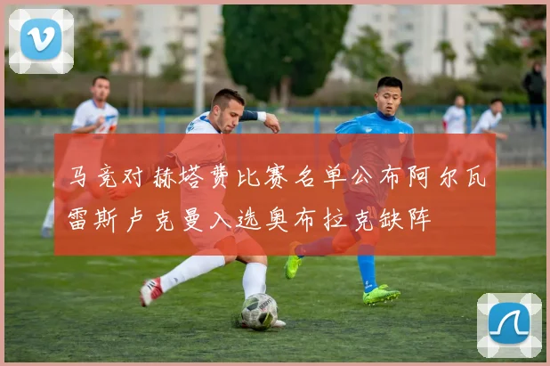 马竞对赫塔费比赛名单公布阿尔瓦雷斯卢克曼入选奥布拉克缺阵