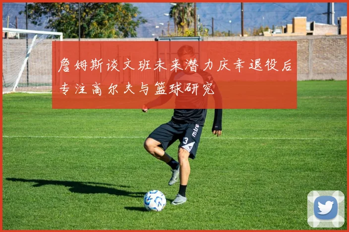 詹姆斯谈文班未来潜力庆幸退役后专注高尔夫与篮球研究