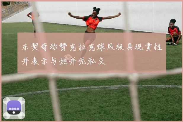 东契奇称赞克拉克球风极具观赏性并表示与她并无私交
